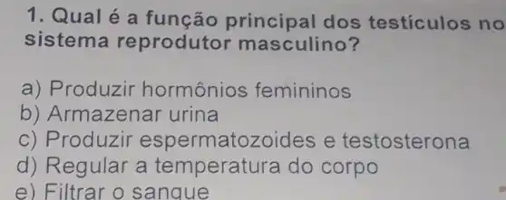 1. Qual é a função principal dos testiculos no
sistema reprodutor masculino?
a) Produzir hormônios femininos
b) Armazenar urina
c) Produzir espermatozoides e testosterona
d) Regular a temperatura do corpo
e) Filtrar o sangue