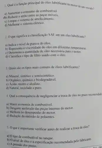 1. Qual é a função principal do óleo lubrificante no motor de um veículo?
a) Aumentar o consumo de combustivel.
A) Reduzir 0 atrito entre as peças móveis.
c) Limpar 0 sistema de arrefecimento.
d) Melhorar 0 sistema elétrico.
2. O que significa a classificação SAE em um óleo lubrificante?
a) Indica o nível de pureza do óleo.
b) Representa a viscosidade do oleo em diferentes temperaturas.
c) Determina a quantidade de óleo necessária para o motor.
d) Classifica o tipo de filtro usado com o óleo.
3. Quais são os tipos mais comuns de óleos lubrificantes?
a) Mineral,sintético e semissintético.
b) Orgânico químico e biodegradavel.
c) Ácido, neutro e alcalino.
d) Natural reciclado e puro.
4. Qual a consequência de negligenciar a troca de óleo no prazo recomendad
a) Maior economia de combustivel.
b) Desgaste acelerado das peças internas do motor.
c) Melhora no desempenho do motor.
d) Redução da emissão de poluentes.
5. Que é importante verificar antes de realizar a troca de óleo?
a) O tipo de combustivel no tanque.
b) O nivel de oleo e a especificação recomendada pelo fabricante.
c) A pressão dos pneus.