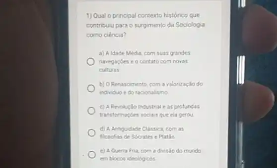 1) Qual o principal contexto histórico que
contribuiu para o surgimento da Sociologia
como ciência?
a) A Idade Média, com suas grandes
navegaçbes e o contato com novas
culturas
b) O Renascimento, com a valorização do
individuo e do racionalismo
c) A Revolução Industrial e as profundas
transformaçóes sociais que ela gerou
d) A Antiguidade Classica, com as
filosofias de Sócrates e Platǎo
e) A Guerra Fria, com a divisão do mundo
em blocos ideológicos