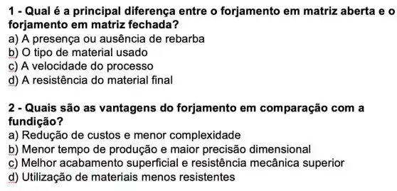 1 - Qual é a principal diferença entre o forjamento em matriz aberta e o
forjamento em matriz fechada?
a) A presença ou ausência de rebarba
b) O tipo de material usado
c) A velocidade do processo
d) A resistência do material final
2 - Quais são as vantagens do forjamento em comparação com a
fundição?
a) Redução de custos e menor complexidade
b) Menor tempo de produção e maior precisão dimensional
c) Melhor acabament superficial e resistência mecânica superior
d) Utilização de materiais menos resistentes