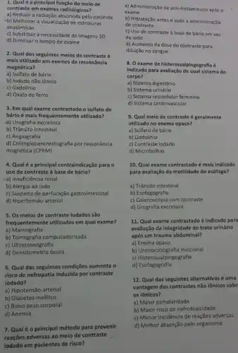 1. Qualé a principal função do meio de
contraste em exames radiológicos?
a) Reduzir a radiação absorvida pelo paciente
-b) Melhorar a visualização de estruturas
anatômicas
c) Substituir a necessidade de imagens 3D
d) Diminuir o tempo de exame
2. Qual dos seguintes meios de contraste é
mais utilizado em exames de ressonância
magnética?
a) Sulfato de bário
b) lodado não iônico
- c) Gadolínio
d) Óxido de ferro
3. Em qual exame contrastado o sulfato de
bárioé mais frequentemente utilizado?
a) Urografia excretora
b) Trânsito intestinal
c) Angiografia
d) Colangiopancreatografia por ressonância
magnética (CPRM)
4. Qualé a principal contraindicação para o
uso de contraste à base de bário?
a) Insuficiência renal
b) Alergia ao iodo
c) Suspeita de perfuração gastrointestinal
d) Hipertensão arterial
5. Os meios de contraste iodados são
frequentemente utilizados em qual exame?
a) Mamografia
b) Tomografia computadorizada
c) Ultrassonografia
d) Densitometria óssea
6. Qual das seguintes condições aumenta o
risco de nefropatia induzida por contraste
iodado?
a) Hipotensão arterial
b) Diabetes mellitus
a) Administração de anti -histamínicos após o
exame
b) Hidratação antes e após a administração
do contraste
c) Uso de contraste à base de bário em vez
de iodo
d) Aumento da dose do contraste para
diluição no sangue
8. O exame de histerossalpingografia é
indicado para avaliação de qual sistema do
corpo?
a) Sistema digestório
b) Sistema urinário
c) Sistema reprodutor feminino
d) Sistema cardiovascular
9. Qual meio de contraste é geralmente
utilizado no enema opaco?
a) Sulfato de bário
b) Gadolínio
c) Contraste iodado
d) Microbolhas
10. Qual exame contrastado é mais indicado
para avaliação da motilidade do esôfago?
a) Trânsito intestinal
b) Esofagografia
c) Colonoscopia com contraste
d) Urografia excretora
11. Qual exame contrastado é indicado para
avaliação da integridade do trato urinário
após um trauma abdominal?
a) Enema opaco
b) Uretrocistografia miccional
c) Histerossalpingografia
d) Esofagografia
12. Qual das seguintes alternativas é uma
vantagem dos contrastes não iônicos sobr
os iônicos?
a) Maior osmolaridade
b) Maior risco de nefrotoxicidade
c) Menor incidência de reações adversas
d) Melhor absorção pelo organismo