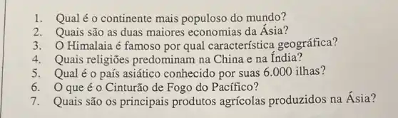 1. Qualéo continente mais populoso do mundo?
2. Quais são as duas maiores economias da Ásia?
3. O Himalaia é famoso por qual característica geográfica?
4. Quais religiões predominam na China e na India?
5. Qualéo país asiático conhecido por suas 6.000 ilhas?
6. Oqueé o Cinturão de Fogo do Pacífico?
7. Quais são os principais produtos agrícolas produzidos na Ásia?