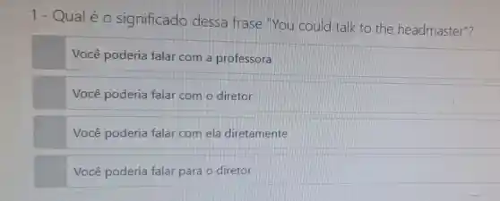 1- Qualéo significado dessa frase You could talk to the headmaster"?
Você poderia falar com a professora
Você poderia falar com o diretor
Você poderia falar com ela diretamente
Você poderia falar para o diretor