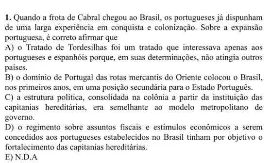 1. Quando a frota de Cabral chegou ao Brasil, os portugueses já dispunham
de uma larga experiência em conquista e colonização. Sobre a expansão
portuguesa, é correto afirmar que
A) o Tratado de Tordesilhas foi um tratado que interessava apenas aos
portugueses e espanhóis porque, em suas determinações,não atingia outros
paises.
B) o domínio de Portugal das rotas mercantis do Oriente colocou o Brasil.
nos primeiros anos, em uma posição secundária para o Estado Português.
C) a estrutura politica , consolidada na colônia a partir da instituição das
capitanias hereditárias , era semelhante ao modelo metropolitano de
governo.
D) o regimento sobre assuntos fiscais e estímulos econômicos a serem
concedidos aos portugueses estabelecidos no Brasil tinham por objetivo o
fortalecimento das capitanias hereditárias.
E) N.D . A