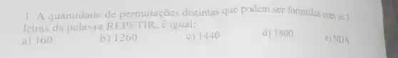 1. A quantidade de permutaçōes distintas que podem ser formadas com as 7
letras da palavra RE PETIR, é igual:
a) 160
b) 1260
c) 1440
d) 1800
e) NDA.