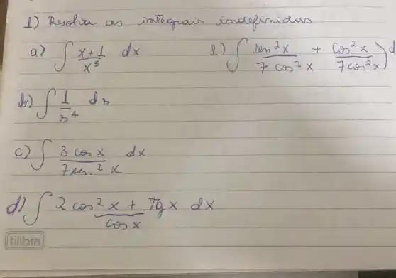 1) Resolva as irategrais indofinidas
a) int (x+1)/(x^5) d x 
e) int (operatorname(sen)^2 x)/(7 cos ^2) x+(cos ^2 x)/(7 cos ^2) x d 
b) int (1)/(x^4) d x 
c) int (3 cos x)/(7 operatorname(sen)^2 x) d x 
d) int 2 cos ^2 (x+7 operatorname(tg) x)/(9 cos x) d x 
(tilibra)