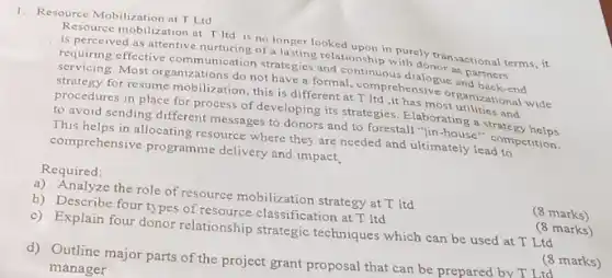 1. Resource Mobilization at T Ltd
Resource mobilization at T Itd is no longer looked upon in purely transactional terms, it
is perceived as attentive nurturing of a lasting relationship with donor as partners
requiring effective communication strategies and continuous dialogue and back-end
servicing Most organizations do not have a formal, comprehensiv organizational wide
strategy for resume mobilization this is different at T Itd ,it has most utilities and
procedures in place for process of developing its strategies. Elaborating a strate gy helps
to avoid sending different messages to donors and to forestall "lin-house"competition.
This helps in allocating resource where they are needed and ultimately lead to
comprehensive programme delivery and impact,
a) Analyze the role of resource mobilization strategy at T Itd
(8 marks)
b) Describe four types of resource classification at T ltd
(8 marks)
c) Explain four donor relationship strategic techniques which can be used at T Ltd
(8 marks)
d) Outline major parts of the project grant proposal that can be prepared by T Ltd
manager