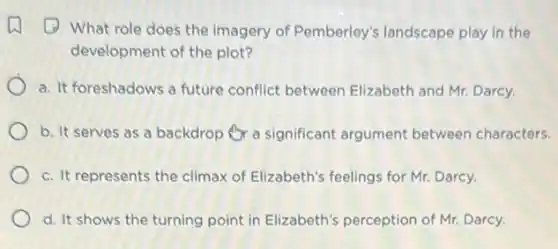 (1) What role does the imagery of Pemberley's landscape play in the
development of the plot?
a. It foreshadows a future conflict between Elizabeth and Mr. Darcy.
b. It serves as a backdrop Or a significant argument between characters.
c. It represents the climax of Elizabeth's feelings for Mr. Darcy.
d. It shows the turning point in Elizabeth's perception of Mr. Darcy.