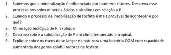 1. Sabemos que a mineralização é influenciada por inúmeros fatores. Descreva esse
processo nos solos minerais ácidos e alcalinos em relação a P.
2. Quando o processo de imobilização de fosfato é mais provável de acontecer e por
quê?
3. Mineração biológica de P. Explique
4. Descreva sobre a solubilização de P em clima temperado e tropical.
5. Explique sobre os riscos de se lançar na natureza uma bactéria OGM com capacidade
aumentada dos genes solubilizadores de fosfato.