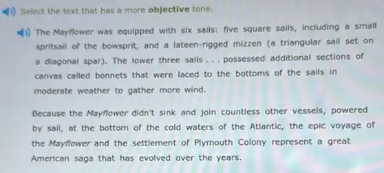 1) Select the text that has a more objective tone.
1) The Mayflower was equipped with six sails:five square sails, including a small
spritsail of the bowsprit,and a lateen-rigged mizzen (a triangular sail set on
a diagonal spar). The lower three sails __ possessed additional sections of
canvas called bonnets that were laced to the bottoms of the sails in
moderate weather to gather more wind.
Because the Mayflower didn't sink and join countless other vessels, powered
by sail, at the bottom of the cold waters of the Atlantic the epic voyage of
the Mayflower and the settlement of Plymouth Colony represent a great
American saga that has evolved over the years.