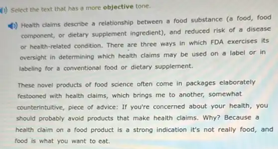 (1) Select the text that has a more objective tone.
4) Health claims describe a relationship between a food substance (a food food
component, or dietary supplement ingredient), and reduced risk of a disease
or health-related condition There are three ways in which FDA exercises its
oversight in determining which health claims may be used on a label or in
labeling for a conventional food or dietary supplement.
These novel products of food science often come in packages elaborately
festooned with health claims which brings me to another, somewhat
counterintuitive, piece of advice: If you're concerned about your health, you
should probably avoid products that make health claims.Why? Because a
health claim on a food product is a strong indication it's not really food, and
food is what you want to eat.