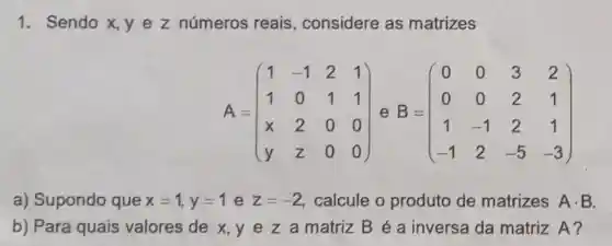 1. Sendo x, y e z números reais, considere as matrizes
A=(} 1&-1&2&1 1&0&1&1 x&2&0&0 y&z&0&0 )
a) Supondo que x=1,y=1 e z=-2 calcule o produto de matrizes Acdot B
b) Para quais valores de x,y e z a matriz B é a inversa da matriz A?