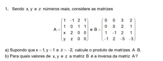 1. Sendo x,y e z números reais considere as matrizes
A=(} 1&-1&2&1 1&0&1&1 x&2&0&0 y&z&0&0 )
a) Supondo que x=1,y=1 e z=-2, calcule o produto de matrizes A-B
b) Para quais valores de x,y e z a matriz B é a inversa da matriz A?