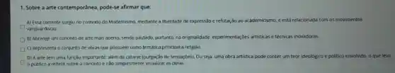 1. Sobre a arte contemporânea pode-se afirmar que:
A) Essa corrente surgiu no contexto do Modernismo.mediante a liberdade de expressão e refutação ao acad academicismo. e está relacionada com os movimentos
vanguardistas.
D
B) Abrange um conceito de arte mais aberto sendo pautado, portanto na originalidade experimentações artisticas e técnicas inovadoras.
C) Representa o conjunto de obras que possuem como temática principal a religião.
D) A arte tem uma função importante, além da catarse (purgação de sensações). Ou seja, uma obra artística pode conter um teor ideológico e politico envolvido, o que leva
público a refletir sobre o conceito e não simplesmente visualizar as obras.