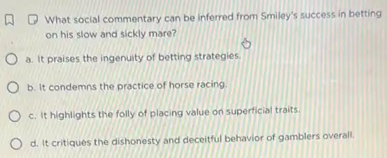 (1) What social commentary can be inferred from Smiley's success in betting
on his slow and sickly mare?
a. It praises the ingenuity of betting strategies.
b. It condemns the practice of horse racing.
c. It highlights the folly of placing value on superficial traits.
d. It critiques the dishonesty and deceitful behavior of gamblers overall.