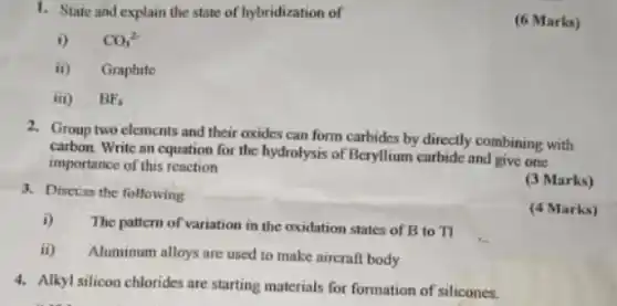 1. State and explain the state of hybridization of
i) CO_(3)^2-
ii) Graphite
iii) BF_(4)
2. Group two elements and their oxides can form carbides by directly combining with
carbon. Write an equation for the hydrolysis of Beryllium carbide and give one
importance of this reaction
3. Discuss the following
(3 Marks)
i)
The pattern of variation in the oxidation states of B to Tl
(4 Marks)
ii) Aluminum alloys are used to make aircraft body
4. Alkyl silicon chlorides are starting materials for formation of silicones.
(6 Marks)