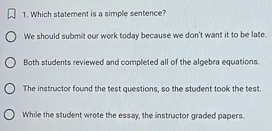 1. Which statement is a simple sentence?
We should submit our work today because we don't want it to be late.
Both students reviewed and completed all of the algebra equations.
The instructor found the test questions, so the student took the test.
While the student wrote the essay, the instructor graded papers.