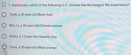 1. Statistically, which of the following U.S. citizens has the longest life expectancy?
Tyrell, a 20-year-old Black man
Mrs. Li, a 50-year-old Chinese woman
Pedro, a 12-year-old Hispanic boy
Dana, a 35-year-old White woman