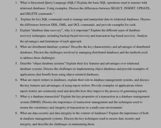 1. What is Structured Query Language (SQL)? Explain the basic SQL operations used to interact with
relational databases Using examples, Discuss the differences between SELECT, INSERT . UPDATE,
and DELETE commands."
2. Explain the key SQL commands used to manage and manipulate data in relational databases. Discuss
the differences between DDL, DML, and DCL , commands, and provide examples for each.
3. Explain "database data recovery", why is it important? Explain the different types of database
recovery techniques , including backup-based recovery and transaction log-based recovery . Analyze
the advantages and limitations of each approach.
4. What are distributed database systems?Describe the key characteristics and advantages of distributed
databases. Discuss the challenges involved in managing distributed databases and the methods used
to address these challenges.
5. Describe "object database systems" Explain their key features and advantages over relational
database systems. Discuss the challenges in implementing object databases and provide examples of
applications that benefit from using object-oriented databases.
6. What are report writers in databases, explain their role in database management systems, and discuss
the key features and advantages of using report writers. Provide examples of applications where
report writers are commonly used and describe how they improve the process of generating reports.
7. What is a database transaction? Explain the key properties of a transaction in a database management
system (DBMS). Discuss the importance of transaction management and the techniques used to
ensure the consistency and integrity of transactions in a multi-user environment.
8. What are data security and data integrity in the context of databases?Explain the importance of both
in database management systems. Discuss the key techniques used to ensure data security and
integrity, and describe the challenges in maintaining them.