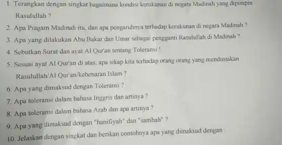 1. Terangkan dengan singkat bagaimana kondisi kerukunan di negara Madinah yang dipimpin
Rasulullah?
2. Apa Piagam Madinah itu, dan apa pengaruhnya terhadap kerukunan di negara Madinah ?
3. Apa yang dilakukan Abu Bakar dan Umar sebagai pengganti Rasulullah di Madinah?
4. Sebutkan Surat dan ayat Al Qur'an tentang Toleransi !
5. Sesuai ayat Al Qur'an di atas, apa sikap kita terhadap orang orang yang mendustakan
Rasulullah/A Qur'an/kebenarar Islam?
6. Apa yang dimaksud dengan Toleransi ?
7. Apa toleransi dalam bahasa Inggris dan artinya?
8. Apa toleransi dalam bahasa Arab dan apa artinya?
9. Apa yang dimaksud dengan "hanifiyah" dan "samhah"?
10. Jelaskan dengan singkat dan berikan contohnya apa yang dimaksud dengan