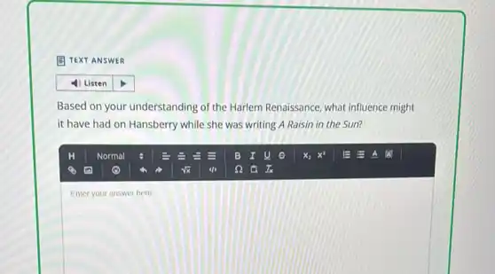 (1) TEXT ANSWER
Based on your understanding of the Harlem Renaissance what influence might
it have had on Hansberry while she was writing A Raisin in the Sun?
square