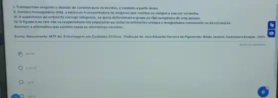 1. Transportam oxigênio e dióxido de carbono para os tecidos, e tambóm a partir deles.
II. Contêm hemoglobina (Hb) a molécula transportadora de oxigênio que confere ao sangue a sua cor vermelha.
III. A superficice do eritrócito carrega antigenos, os quais determinam o grupo ou tipo sangüineo de uma pessoa.
IV. O figado o os rins sáo os responsáveis em sequestrar ou isolar os critrócitos antigos e desgastados,removendo-os da circulação.
Assinale a alternativa que contém todas as afirmativas corretas:
Fonte: Nascimento. MTF do Enfermagem em Cuidados Criticos Tradução de José Eduardo Ferreira de Figueiredo. Riode Janeiro. Guanabara Koogan. 2005.
C III e IV
I, II eill
lell
He III