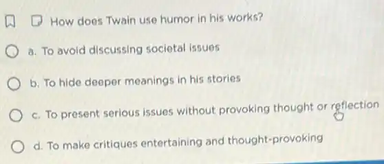 (1) How does Twain use humor in his works?
a. To avoid discussing societal issues
b. To hide deeper meanings in his stories
c. To present serious issues without provoking thought or reflection
d. To make critiques entertaining and thought-provoking