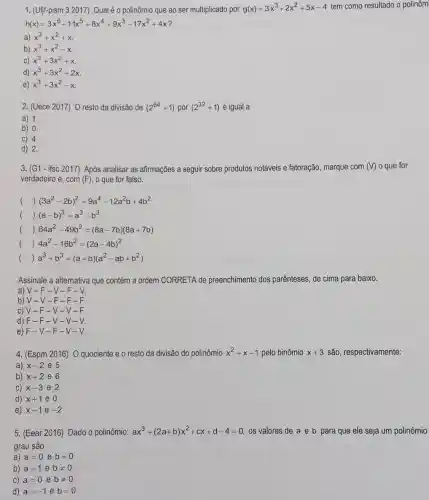 1. (Ufjf-pism 3 2017)Qual é o polinômio que ao ser multiplicado por g(x)=3x^3+2x^2+5x-4 tem como resultado o polinôm
h(x)=3x^6+11x^5+8x^4+9x^3-17x^2+4x
a) x^3+x^2+x
b) x^3+x^2-x
c) x^3+3x^2+x
d) x^3+3x^2+2x
e) x^3+3x^2-x
2. (Uece 2017) 0 resto da divisão de (2^64+1) por (2^32+1) é igual a
a) 1.
b) 0.
C) 4.
d) 2.
3. (G1- ifsc 2017)Após analisar as afirmações a seguir sobre produtos notáveis e fatoração, marque com (V) o que for
verdadeiro e, com (F) o que for falso.
() (3a^2-2b)^2=9a^4-12a^2b+4b^2
()
(a-b)^3=a^3-b^3
() 64a^2-49b^2=(8a-7b)(8a+7b)
() 4a^2-16b^2=(2a-4b)^2
() a^3+b^3=(a+b)(a^2-ab+b^2)
Assinale a alternativa que contém a ordem CORRETA de preenchimento dos parênteses, de cima para baixo.
a) V-F -V-F-V.
b) V-V -F-F - F
c) V-F -V-V - F
d) F-F -V-V-V.
e) F-V-F-V-V.
4. (Espm 2016)O quociente e o resto da divisão do polinômio x^2+x-1 pelo binômio x+3 são, respectivamente:
a) x-2 e 5
b) x+2 e 6
C) x-3 e 2
d) x+1 e 0
e) x-1 e -2
5. (Eear 2016) Dado o polinômio: ax^3+(2a+b)x^2+cx+d-4=0 os valores de a e b para que ele seja um polinômio
grau são
a) a=0 e b=0
b) a=1 e bneq 0
C) a=0 e bneq 0
d) a=-1 e b=0