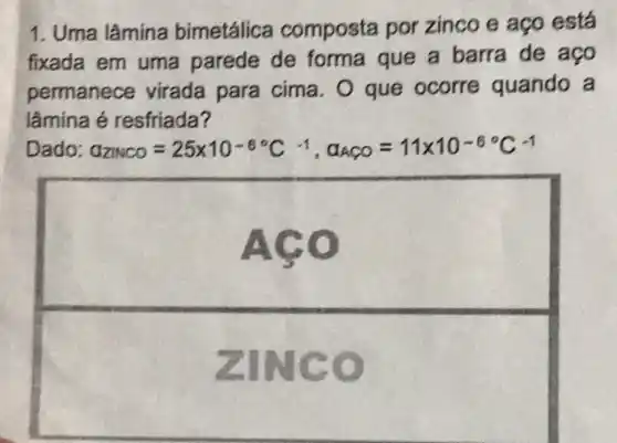 1. Uma lâmina bimetálica composta por zinco e aço está
fixada em uma parede de forma que a barra de ago
permanece virada para cima. O que ocorre quando a
lâmina é resfriada?
Dado: G_(ZNCO)=25times 10^-6^(circ C)^-1,alpha _(ACO)=11times 10^-6^(circ C)^-1
square  disappointed
ZINC o