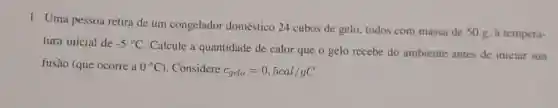 1. Uma pessoa retira de um congelador doméstico 24 cubos de gelo, todos com massa de 50 g. à tempera-
tura inicial de -5^circ C
Calcule a quantidade de calor que o gelo recebe do ambiente antes de iniciar sua
fusão (que ocorre a 0^circ C . Considere c_(gelo)=0,5cal/gC