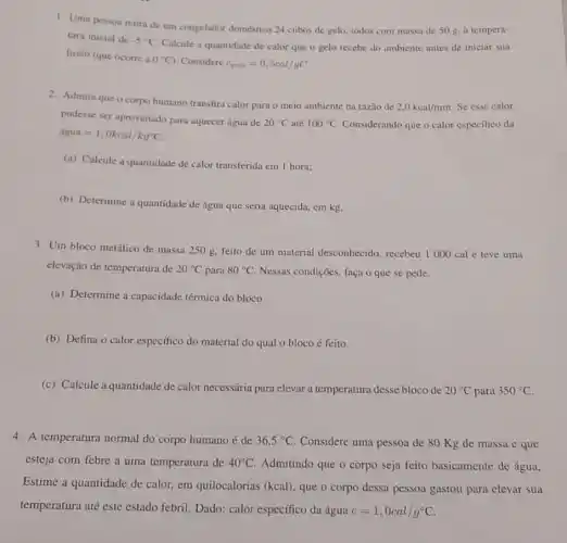 1. Uma pessoa retira de um congelador doméstico 24 cubos de gelo.todos com massa de 50 g. a tempera-
tura inicial de -5^circ C
Calcule a quantidade de calor que o gelo recebe do ambiente antes de iniciar sua
fusão (que ocorre a 0^circ C Considere c_(geto)=0,5cal/gC
2. Admitaque o corpo humano transfira calor para o meio ambiente na razão de
2.0kcal/min Se esse calor
pudesse ser aproveitado para nquccer água de
20^circ C ate 100^circ C Considerando que o calor especifico da
acute (a)gua=1,0kcal/kg^circ C.
(a) Calcule a quantidade de calor transferida em 1 hora:
(b) Determine a quantidade de água que seria aquecida, em kg.
3. Um bloco metálico de massa 250 g, feito de um material desconhecido recebeu 1000 cal e teve uma
elevação de temperatura de 20^circ C para 80^circ C Nessas condições, faça o que se pede.
(a) Determine a capacidade térmica do bloco.
(b) Defina o calor especifico do material do qual o bloco é feito.
(c) Calcule a quantidade de calor necessária para elevar a temperatura desse bloco de 20^circ C para 350^circ C
4. A temperatura normal do corpo humano é de 36,5^circ C Considere uma pessoa de 80 Kg de massa e que
esteja com febre a uma temperatura de 40^circ C Admitindo que o corpo seja feito basicamente de água,
Estime a quantidade de calor, em quilocalorias (kcal), que o corpo dessa pessoa gastou para elevar sua
temperatura até este estado febril. Dado: calor especffico da água c=1,0cal/g^circ C