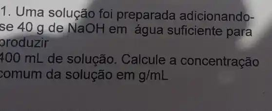 1. Uma solução foi preparada adicionando-
se 40 g de NaOH em água suficiente para
oroduzir
400 mL . de solução.Calcule a concentração
comum da solução em g/mL