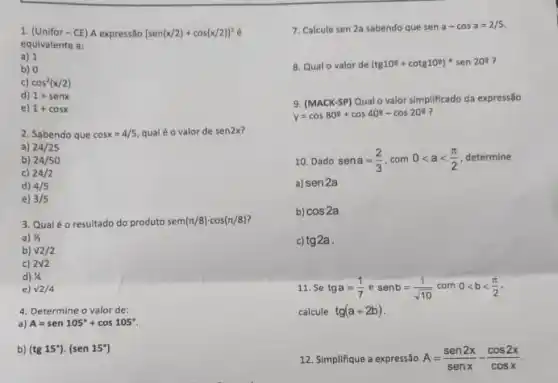 1. (Unifor-CE) A expressão [sen(x/2)+cos(x/2)]^2acute (e)
equivalente a:
a) 1
b) 0
c) cos^2(x/2)
d) 1+senx
e) 1+cosx
2. Sabendo que cosx=4/5 qualéo valor de sen2x
a) 24/25
b) 24/50
c) 24/2
d) 4/5
e) 3/5
3. Qualéo resultado do produto sen pi (pi /8)cdot cos(pi /8)
a) 1/2
b) v2/2
c) 2surd 2
d) 1/4
e) surd 2/4
4. Determine o valor de:
a) A=sen105^circ +cos105^circ 
b) (tg15^circ )cdot (sen15^circ )
7. Calcule sen 2a sabendo que sen a-cosa=2/5
8. Qual o valor de (tg10^circ +cotg10^circ )ast sen20^circ 
9. (MACK-SP) Qual o valor simplificado da expressao
y=cos80^circ +cos40^circ -cos20^circ  ?
10. Dado sena=(2)/(3),com0lt alt (pi )/(2) determine
a) sen2a
b) cos2a
c) tg2a
11. Se tga=(1)/(7) senb=(1)/(sqrt (10))com0lt blt (pi )/(2)
calcule tg(a+2b)
12. Simplifique a expressão A=(sen2x)/(senx)-(cos2x)/(cosx)