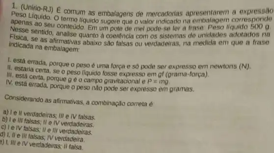 1. (Unirio-RJ) E comum as embalagens de mercadorias apresentarem corresponde
Peso Liquido. O termo líquido sugere que o valor indicado na embalagem corresponde
apenas ao seu conteúdo. Em um pote de mel pode-se ler a frase: Peso
Física sentido, analise quanto à coerência com os sistemas de unidades adotados na
indicada na embalagem:
indicada as afirmativas abaixo são falsas ou verdadeiras, na medida em que a frase
1. está errada, porque o peso é uma força e só pode ser expresso em newtons
(N)
II. estaria certa, se o peso líquido fosse expresso em of (grama -força).
III. está certa, porque g é o campo gravitacional e
P=mg
IV. está errada, porque o peso nào pode ser expresso em gramas.
Considerando as afirmativas, a combinação correta é:
a) Ie II verdadeiras; III e IV falsas.
b) Ie III falsas; II e IV verdadeing
c) I e IV falsas II III verdadeiras.
d) 1, ll e III falsas; IV
e) 1, III e IV verdadeiras; II falsa.