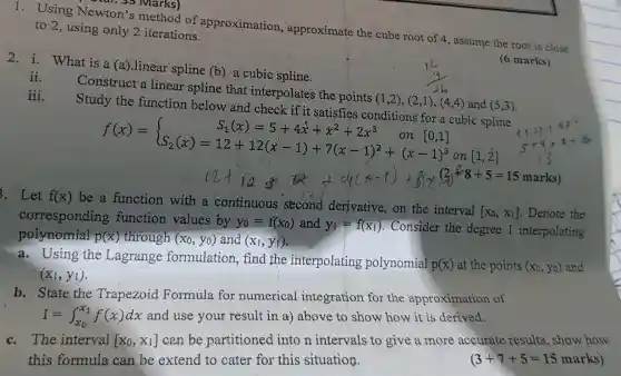 1. Using Newton's method of approximation approximate the cube root of 4, assume the root is close to 2, using only 2 iterations.
2. i. What is a (a).linear spline (b)a cubic spline.
(6 marks)
iii.
ii.
Construct a linear spline that interpolates the points
(1,2),(2,1),(4,4) and (5,3) Study the function below and check if it satisfies conditions for a cubic spline
f(x)= ) S_(1)(x)=5+4x^2+x^2+2x^3 on [0,1] S_(2)(x)=12+12(x-1)+7(x-1)^2+(x-1)^3 
on [1,2]
. Let f(x)
be a function with a continuous second derivative on the interval
[x_(0),x_(1)] Denote the
corresponding function values by y_(0)=f(x_(0)) and y_(1)=f(x_(1)) . Consider the degree 1 interpolating
polynomial p(x) through (x_(0),y_(0)) and (x_(1),y_(1))
a. Using the Lagrange formulation, find the interpolating polynomial
p(x) at the points (x_(0),y_(0)) and
(x_(1),y_(1))
b. State the Trapezoid Formula for numerical integration for the approximation of
I=int _(x_(0))^x_(1)f(x)dx and use your result in a) above to show how it is derived.
c. The interval [x_(0),x_(1)] can be partitioned into n intervals to give a more accurate results , show how
this formula can be extend to cater for this situation.	(3+7+5=15 marks)