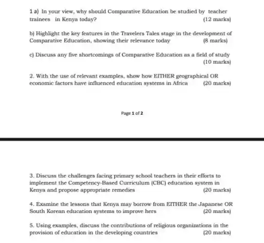 1 a) In your view, why should Comparative Education be studied by teacher
trainees in Kenya today?
(12 marks)
b) Highlight the key features in the Travelers Tales stage in the development of
Comparative Education, showing their relevance today
(8 marks)
c) Discuss any five shortcomings of Comparative Education as a field of study
(10 marks)
2. With the use of relevant examples, show how EITHER geographical OR
economic factors have influenced education systems in Africa
(20 marks)
Page 1 of 2
3. Discuss the challenges facing primary school teachers in their efforts to
implement the Competency-Based Curriculum (CBC) education system in
Kenya and propose appropriate remedies
(20 marks)
4. Examine the lessons that Kenya may borrow from EITHER the Japanese OR
South Korean education systems to improve hers
(20 marks)
5. Using examples, discuss the contributions of religious organizations in the
provision of education in the developing countries
(20 marks)