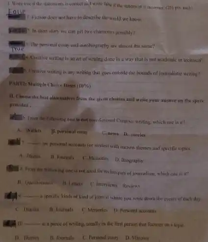 1. Write true if the statements is conver and write false if the statement is incorrect.
2%  pis, each)
1. Fiction does not have to describe the world we know.
poises? In short story we can get two characters possibly?
3. The personal essay and autobiography are almost the same?
True
Multic Creative writing is an art of writing done in a way that is not academic or technical?
Maths. Creative writing is any writing that goes outside the bounds of journalistic writing?
PART2: Multiple Choice Items (10% )
11. Choose the best alternatives from the given choices and write your answer on the space
provided. __
What o From the following one is not non-fictional Crentive writing, which one is it?
A. Wallets
B. personal essay
C. news-D. stories
__
are personal accounts (or stories) with narrow themes and specific topics.
A. Diaries
B. Joumals
C. Memories
D. Biography
B. S. From the following one is not used for techniques of journalism, which one is in
B. Questionaire
B. Letters
C. Interviews Reviews
__
a specific kinds of kind of journal where you write down the events of each day.
C. Diaries
B. Journals
C. Memories D. Personal accounts
A.A10. __
is a piece of writing, usually in the first person that focuses on a topiC.
D. Diaries
B. Joumals
C. Personal essay
D. Minutes