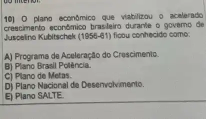 10) 0 plano econômic que viabilizou o acelerado
crescimento econômico brasileiro durante o governo de
Juscelino Kubitschek (1956-61) ficou conhecido como:
A) Programa de Aceleração do Crescimento.
B) Plano Brasil Potência.
C) Plano de Metas.
D) Plano Nacional de Desenvolvimento.
E) Plano SALTE.