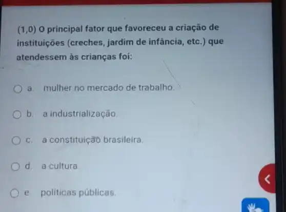 (1,0) 0 principal fator que favoreceu a criação de
instituições (creches jardim de infância, etc .) que
atendessem às crianças foi:
a. mulher no mercado de trabalho.
b. a industrialização.
c. a constituição brasileira.
d. a cultura.
e. politicas públicas.