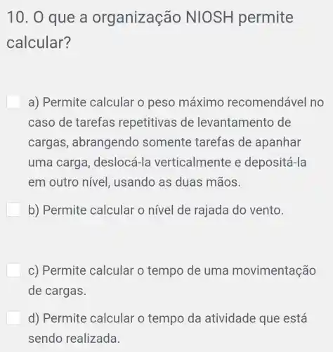 10. 0 que a organização NIOSH permite
calcular?
a) Permite calcular o peso máximo recomendável I no
caso de tarefas repetitivas ; de levantamento de
cargas , abrangendo somente tarefas de apanhar
uma carga,deslocá-le verticalmente e depositá-la
em outro nivel, usando as duas mãos.
b) Permite calcular o nivel de rajada do vento.
c) Permite calcular o tempo de uma movimentação
de cargas.
d) Permite calcular o tempo da atividade que está
sendo realizada.