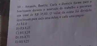 10- Amanda, Beatriz, Carla c Daniela foram para a
lanchonete durante o intervalo do trabalho e gastaram
um total de RS35,00,O valor da conta foi dividido
igualmente para cada uma delas, e cada uma pagou:
A) RSS
B) RS8,25
C) RS8,50
D) R58.75
E) RS9,25