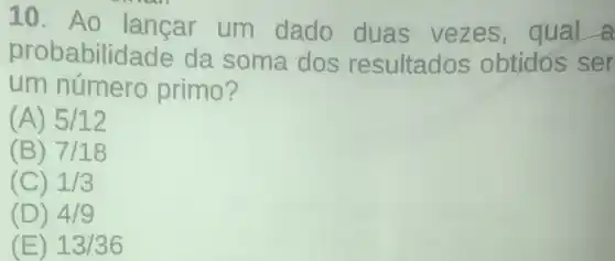 10. Ao lancar um dado duas vezes qual a
probabilidade da soma dos resultados obtidos ser
um número primo?
(A) 5/12
(B) 7/18
(C) 1/3
(D) 4/9
(E) 13/36