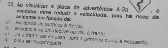 10. Ao visualizar a placa de advertência A-3a
condutor deve reduzir a velocidade,pois há risco de
acidente em função da:
a) existência de buracos à frente.
b) existência de um declive na via, à frente.
c) via à frente ser sinuosa, com a primeira curva à esquerda.
d) pista ser escorregadia.