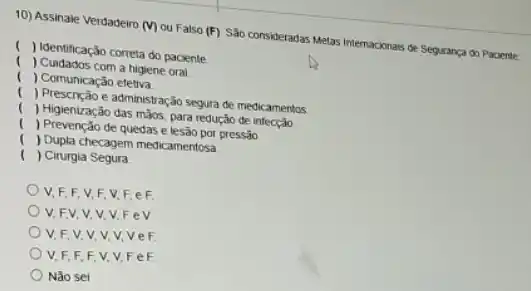 10) Assinale Verdadeiro (V)ou Falso (F) Sáo consideradas Metas Internaconals de Seguranga do Paciente
( ) Identificação correta do paciente
( ) Cuidados com a higiene oral
( ) Comunicação efetiva
( ) Prescrição e administr ação segura de medicamentos
( ) Higienização das mãos, para redução de infecção
( ) Prevenção de quedas e lesão por pressão
( ) Dupla checagem medicamentosa
( ) Cirurgia Segura.
V,F,F,V F. V,F, eF
V. FV,V,V v.Fev
V.F.V.V vvvve F
V.F,F,F v.v.Fe F
Nào sei