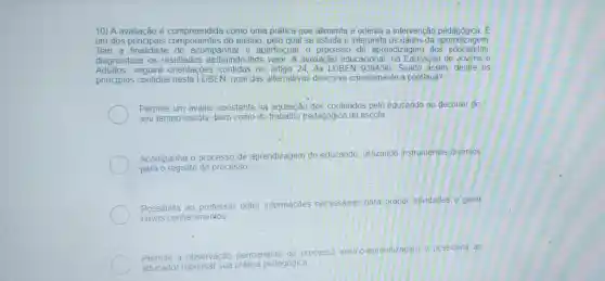 10) A avaliação é compreendida como uma prática que alimenta e orienta a intervenção pedagógica E
um dos principais componentes do ensino, pelo qual se estuda e interpre ta os dados da aprendizagem
Tem a finalidade de acompanhar e aperfeicoar o processo de aprendizagem dos educandos,
diagnosticar os resultados atribuindo -Ihes valor. A avaliacão educacional na Educação de Jovens e
Adultos seguirá orienta : 5es contidas no artigo 24 da LDBEN 9394/96 Sendo assim, dentre os
principios contidos nesta LDBEN, qual das alternativas descreve corretamente a continua?
Permite um avaliar constante na aquisição dos conteúdos pelo educando no decorrer do
seu tempo-escola bem como do trabalho pedagógico da escola;
Acompanha 0 processo de aprendizagem do educando utilizando instrumentos diversos
para o registro do processo
Possibilita ao professor obter informações necessárias para propor atividades e gerar
novos conhecimentos
Permite a observação permanente do processo
ensino-aprendizagem e possibilita ao
educador repensar sua prática pedagógica