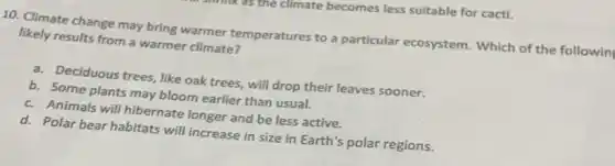 10. Climate change may bring warmer temperatures to a particular ecosystem.Which of the followin
likely results from a warmer climate?
a. Deciduous trees, like oak trees, will drop their leaves sooner.
b. Some plants may bloom earlier than usual.
c. Animals will hibernate longer and be less active.
d. Polar bear habitats will increase in size in Earth's polar regions.