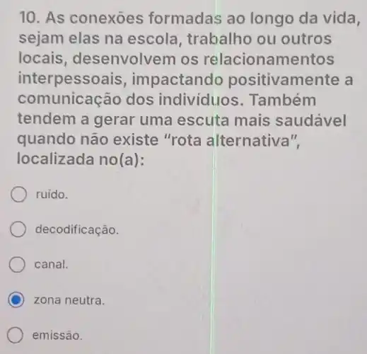 10. As conexoes formadas ao longo da vida,
sejam elas na escola , trabalho ou outros
locais desenvolvem os relacionamentos
interpessoais,impactando positivamente , a
comunicação dos individuos . Também
tendem a gerar uma escuta mais saudável
quando não existe "rota alternativa",
localizada no(a):
ruido.
decodificação.
canal.
C zona neutra.
emissão.