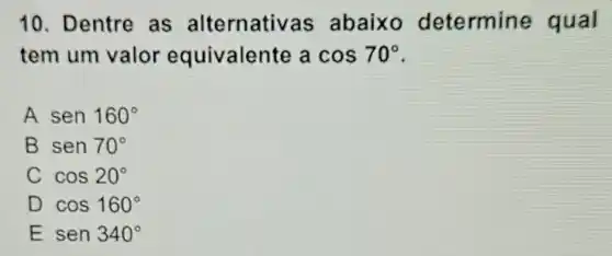 10. Dentre as alternativas ; abaixo determine qual
tem um valor equivalente a cos70^circ 
A sen160^circ 
B sen70^circ 
C cos20^circ 
D cos160^circ 
E sen340^circ