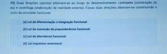 10) Duas direções opostas alternam-se ao longo do desenvolvimento:centripeta (construção do
eu) e centrifuga (elaboração da realidade externa). Essas duas direções alternam-se constituindo o
ciclo da atividade funcional:
(a) Lei da diferenciação e integração funcional:
(b) Lei da sucessão da preponderância funcional:
(c) Lei da alternância funcional:
(d) Lei Impulsivo -emocional: