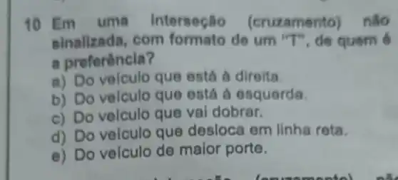 10 Em uma interseção (cruzamento)nào
sinalizada,com formato de um quem 6
a preferência?
a) Do velculo que está à direita.
b) Do velculo que está a esquerda.
c) Do velculo que vai dobrar.
d) Do velculo que desloca em linha reta.
e) Do veículo de maior porte.